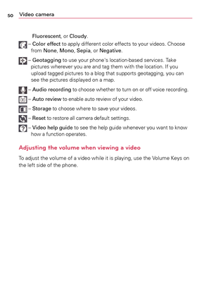Page 5050Video camera
Fluorescent,	or	Cloudy.
	–		Color effect to	 apply	different	 color	effects	 to	your	 videos.	 Choose	
from	 None,	 Mono,	 Sepia,	or	Negative.	
	–	 
Geotagging	 to	use	 your	 phone's	 location-based	 services.	Take	
pictures	 wherever	 you	are	and	 tag	them	 with	the	location.	 If	you	
upload	 tagged	 pictures	 to	a	blog	 that	supports	 geotagging,	 you	can	
see	 the	pictures	 displayed	 on	a	map.		
	–		Audio recording	 to	choose	 whether	 to	turn	 on	or	off	 voice	 recording.	
	–...