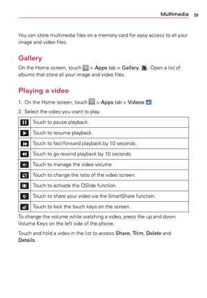 Page 5151Multimedia
Yo u	can	 store	 multimedia	 files	on	a	 memory	 card	for	easy	 access	 to	all	 your	
image	 and	video	 files.
Gallery
On	the	 Home	 screen,	 touch		>	Apps	 tab	>	Gallery	.	Open	a	 list	of	
albums	 that	store	 all	your	 image	 and	video	 files.
Playing a video
1.	 On	 the	Home	 screen,	 touch		>	Apps	 tab	>	Videos .
2.	 Select	 the	video	 you	want	 to	play.
Touch	 to	pause	 playback.
Touch	to	resume	 playback.
Touch	to	fast-forward	 playback	by	10	 seconds.
Touch	 to	go	 rewind	 playback	 by...