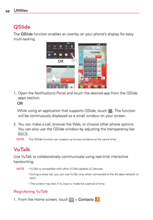 Page 5858Utilities
QSlide
The	QSlide  function	 enables	an	overlay	 on	your	 phone’s	 display	for	easy	
multi-tasking.
OR
1.	 Open	 the	Notifications	 Panel	and	touch	 the	desired	 app	from	 the	QSlide 	
apps	 section. 	
	 OR	
	 While	 using	an	application	 that	supports	 QSlide,	touch	
.	The	 function	
will	 be	continuously	 displayed	as	a	small	 window	 on	your	 screen.
2.	 Yo u 	can	 make	a	 call,	browse	 the	Web,	 or	choose	 other	phone	 options. 	
Yo u 	can	 also	 use	the	QSlide	 window	 by	adjusting	 the...