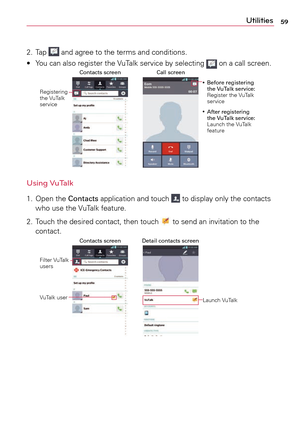 Page 5959Utilities
2.	Ta p 		and	 agree	 to	the	 terms	 and	conditions.
•	 Yo u 	can	 also	 register	 the	VuTalk	 service	 by	selecting	
	on	a	 call	screen.Call screen
Contacts screen
Registering	
the	 VuTalk	
service •
	 Before registering 
the VuTalk service:	
Register	 the	VuTalk	
service
• 	 After registering 
the VuTalk service: 
Launch	 the	VuTalk	
feature
Using VuTalk
1.	 Open	 the	Contacts	 application	 and	touch		to	 display	 only	the	contacts 	
who	 use	the	VuTalk	 feature.
2.	 Touch	 the	desired...