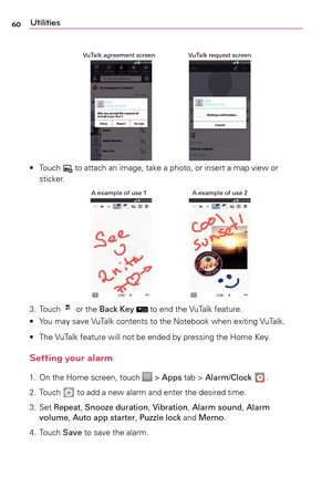 Page 6060Utilities
VuTalk request screen
VuTalk agreement screen
•	 Touch		 to	 attach	 an	image,	 take	a	photo,	 or	insert	a	 map	view	 or	
sticker.
A example of use 2
A example of use 1
3.	 Touch		 or	 the	 Back Key		to	 end	 the	VuTalk	 feature.
•	 Yo u 	may	 save	 VuTalk	 contents	 to	the	 Notebook	 when	exiting	 VuTalk.
•	 The	 VuTalk	feature	 will	not	be	ended	 by	pressing	 the	Home	 Key.
Setting your alarm
1.	 On	the	Home	 screen,	 touch		>	Apps	 tab	>	Alarm/Clock	.
2.	 Touch	
	 to	 add	a	 new	alarm	 and...
