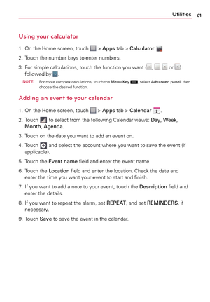 Page 6161Utilities
Using your calculator
1.	 On	the	Home	 screen,	 touch		>	Apps	 tab	>	Calculator .
2.	 	
Touch	 the	number	 keys	to	enter	 numbers.
3.	 	
For	 simple	 calculations,	 touch	the	function	 you	want	(
,	,		or	)	
followed	 by	.
 NOTE
	 For 	more	 complex	 calculations,	 touch	the	Menu Key	,	select	 Advanced	 panel,	then	
choose	 the	desired	 function.
Adding an event to your calendar
1.	 On	the	Home	 screen,	 touch		>	Apps	 tab	>	Calendar .
2.	 Touch	
	 to	 select	 from	the	following	 Calendar...