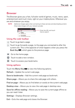 Page 6565The web
Browser
The	Browser 	gives 	you 	a	fast, 	full-color 	world 	of 	games, 	music, 	news, 	sport,	
entertainment	 and	much	 more,	 right	on	your	 mobile	 phone.	 Wherever	 you	
are	 and	 whatever	 you	enjoy.
 noTE  Additional	
charges	apply	when	 connecting	 to	these	 services	 and	downloading	 content.	
Check	 data	charges	 with	your	 network	 provider.
Enter	the	URL	 and	touch	
here	 to	search.
Using the web toolbar
		Touch	 to	go	 back	a	 page.
	 		Touch	 to	go	 forwards	a	 page,	to	the	 page...