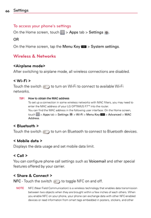 Page 6666Settings
To access your phone's settings
On	the	 Home	 screen,	 touch		>	Apps	 tab	>	Settings .
OR
On	 the	 Home	 screen,	 tap	the	 Menu Key	
	>	System settings.
Wireless & Networks

After	 switching	 to	airplane	 mode,	all	wireless	 connections	 are	disabled.
< Wi-Fi >
Touch	 the	switch		to	 turn	 on	Wi-Fi	 to	connect	 to	available	 Wi-Fi	
networks.
  Ti P! How to obtain the MAc
 address
To 	set	 up	a	 connection	 in	some	 wireless	 networks	 with	MAC	 filters,	 you	may	 need	 to	
enter	 the	MAC...