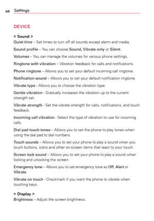 Page 6868Settings
DEVICE
< Sound >
Quiet time	–	Set	times	 to	turn	 off	all	sounds	 except	alarm	and	media.
Sound profile	–	 Yo u	can	 choose	 Sound, Vibrate only	 or	Silent.
Volumes	–	 Yo u	can	 manage	 the	volumes	 for	various	 phone	settings.
Ringtone with vibration	–	 Vibration	feedback	 for	calls	 and	notifications.
Phone ringtone	–	 Allows	you	to	set	 your	 default	 incoming	 call	ringtone.
Notification sound	–	 Allows	you	to	set	 your	 default	 notification	 ringtone.
Vibrate type - Allows	 you	to	choose...