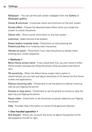 Page 7070Settings
Wallpaper	–	Yo u	can	 set	the	 lock	 screen	 wallpaper	 from	the	Gallery	 or	
Wallpaper gallery.
Clocks & shortcuts	-	 Customize	clocks	and	shortcuts	 on	the	 lock	 screen.
Screen effect	-	 Choose	the	desired	 screen	effect	when	you	swipe	 the	
screen	 to	unlock	 the	phone.
Owner info	–	 Show	owner	 information	 on	the	 lock	 screen.
Lock timer	-	 Select	the	lock	 timer	 duration.
Power button instantly locks	-	 Checkmark	so	that	 pressing	 the	
Power/Lock Key	
	 instantly	 locks	the	phone....