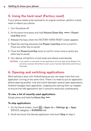 Page 88Getting to know your phone
5.   Using the hard reset (Factory reset)
If	your	 phone	 needs	to	be	 restored	 to	its	 original	 condition,	 perform	a	 hard	
reset	 to	reboot	 your	phone.
1.	 Turn	 the	phone	 off
2.	 At	 the	same	 time	press	 and	hold	 Volume Down Key	
+	Power/
Lock Key	.
3.	 Release	 the	keys	 when	 the	FACTORY	 HARD	RESET	 screen	appears.
4.	 Read	 the	warning	 and	press	 the	Power/ Lock Key 
	to	 confirm. 	
Press	 any	other	 key	to	cancel.
5.	 Press	 the	Power/Lock Key	
	to	 confirm...