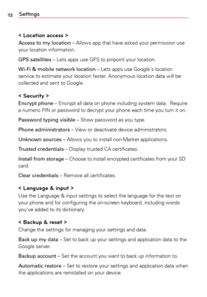 Page 7272Settings
< Location access >
Access to my location	–	 Allows	app	that	 have	 asked	 your	permission	 use	
your	 location	 information.
GPS satellites	–	 Lets	apps	 use	GPS	 to	pinpoint	 your	location.
Wi-Fi & mobile network location	–	 Lets	apps	 use	Google's	 location	
service	 to	estimate	 your	location	 faster.	Anonymous	 location	data	will	be	
collected	 and	sent	 to	Google.
< Security >
Encrypt phone	–	 Encrypt	all	data	 on	phone	 including	 system	data.		Require	
a	 numeric	 PIN	or	password...