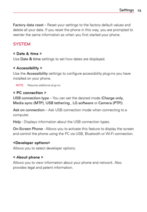 Page 7373Settings
Factory data reset	–	Reset	your	settings	 to	the	 factory	 default	 values	and	
delete	 all	your	 data.	 If	you	 reset	 the	phone	 in	this	 way,	 you	are	prompted	 to	
reenter	 the	same	 information	 as	when	 you	first	 started	 your	phone.
SYSTEM
< Date & time >
Use	Date & time	 settings	to	set	 how	 dates	 are	displayed.	
< Accessibility > 
Use	 the	Accessibility	 settings	to	configure	 accessibility	 plug-ins	you	have	
installed	 on	your	 phone.
 NOTE 
Requires	additional	 plug-ins.
< PC...