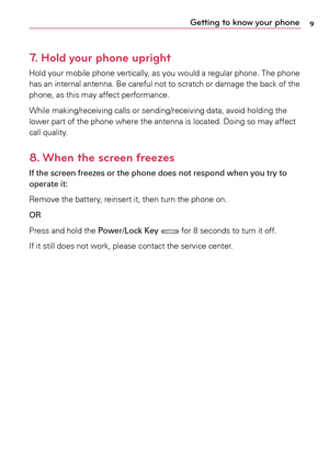 Page 99Getting to know your phone
7.   
Hold your phone upright
Hold	 your	mobile	 phone	vertically,	 as	you	 would	a	 regular	phone.	 The	phone	
has 	an	 internal 	antenna. 	Be	 careful 	not 	to	 scratch 	or	 damage 	the 	back 	of	 the	
phone,	 as	this	 may	 affect	 performance.
While	 making/receiving	 calls	or	sending/receiving	 data,	avoid	 holding	 the	
lower	 part	of	the	 phone	 where	 the	antenna	 is	located.	 Doing	so	may	 affect	
call	 quality.
8.  
When the screen freezes
If the screen freezes or the...