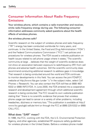 Page 8484Safety
Consumer Information About Radio Frequency 
Emissions
Your wireless phone, which contains a radio transmitter and receiver, 
emits radio frequency energy during use. The following consumer 
information addresses commonly asked questions about the health 
effects of wireless phones.
Are wireless phones safe?
Scientific	research	on	the	 subject	 of	wireless	 phones	and	radio	 frequency	
(“RF”)	 energy	 has	been	 conducted	 worldwide	for	many	 years,	 and	
continues.	 In	the	 United	 States,	 the...