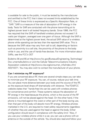 Page 8585Safety
is	available	 for	sale	 to	the	 public,	 it	must	 be	tested	 by	the	 manufacturer	
and	 certified	 to	the	 FCC	 that	it	does	 not	exceed	 limits	established	 by	the	
FCC.	 One	of	these	 limits	is	expressed	 as	a	Specific	 Absorption	 Rate,	or	
“SAR.”SAR	 is	a	measure	 of	the	 rate	 of	absorption	 of	RF	 energy	 in	the	
body.	 Tests	for	SAR	 are	conducted	 with	the	phone	 transmitting	 at	its	
highest	 power	level	in	all	 tested	 frequency	 bands.	Since	1996,	 the	FCC	
has	 required	 that	the	SAR...