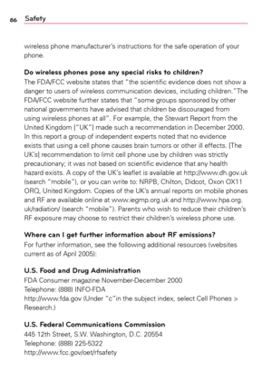 Page 8686Safety
wireless	phone	manufacturer’s	 instructions	for	the	 safe	 operation	 of	your	
phone.
Do wireless phones pose any special risks to children?
The	 FDA/FCC	 website	states	that	“the	 scientific	 evidence	 does	not	show	a	
danger 	to 	users 	of 	wireless 	communication 	devices, 	including 	children.”The 	
FDA/FCC	 website	further	states	that	“some	 groups	sponsored	 by	other	
national	 governments	 have	advised	 that	children	 be	discouraged	 from	
using	 wireless	 phones	at	all”.	 For	example,...