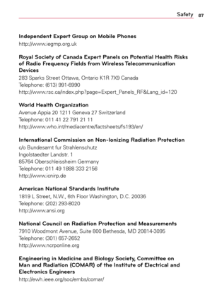 Page 8787Safety
Independent Expert Group on Mobile Phones
http://www.iegmp.org.uk
Royal Society of Canada Expert Panels on Potential Health Risks 
of Radio Frequency Fields from Wireless Telecommunication 
Devices
283	 Sparks	 Street	Ottawa,	 Ontario	K1R	7X9	Canada	
Telephone:	 (613)	991-6990	
http://www.rsc.ca/index.php?page=Expert_Panels_RF&Lang_id=120
World Health Organization
Avenue	 Appia	20	1211	 Geneva	 27	Switzerland	
Telephone:	 011	41	22	791	 21	11	
http://www.who.int/mediacentre/factsheets/fs193/en/...