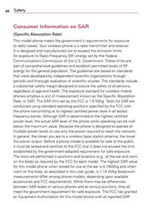 Page 8888Safety
Consumer Information on SAR
(Specific Absorption Rate)
This	model	 phone	 meets	 the	government's	 requirements	for	exposure	
to	 radio	 waves.	 Your	wireless	 phone	is	a	radio	 transmitter	 and	receiver.	
It	 is	 designed	 and	manufactured	 not	to	exceed	 the	emission	 limits	
for	 exposure	 to	Radio	 Frequency	 (RF)	energy	 set	by	the	 Federal	
Communications	 Commission	of	the	 U.S.	 Government.	 These	limits	are	
part	 of	comprehensive	 guidelines	and	establish	 permitted	 levels	of	RF...