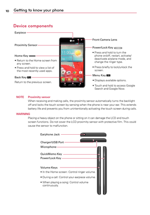 Page 1010Getting to know your phone
Device components
Earpiece
Proximity SensorFront Camera Lens
Home Key 
• 	 		Return	 to	the	 Home	 screen	 from	
any	 screen.
• 	 		Press	 and	hold	 to	view	a	 list	of	
the	 most	 recently	 used	apps.
Back Key 
Return	 to	the	 previous	 screen.
Power/Lock Key •			Press	 and	hold	 to	turn	 the	
phone	 on/off,	 restart,	 activate/
deactivate	 airplane	mode,	and	
change	 the	ringer	 type.
• 	 		Press	 briefly	to	lock/unlock	 the	
screen.
Menu Key 
•	Displays	 available	options....