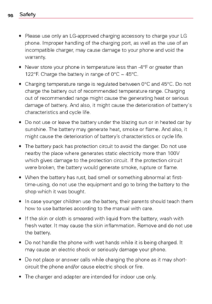 Page 9898Safety
•	 Please	use	only	 an	LG-approved	 charging	accessory	 to	charge	 your	LG	
phone.	 Improper	 handling	of	the	 charging	 port,	as	well	 as	the	 use	 of	an	
incompatible	 charger,	may	cause	 damage	 to	your	 phone	 and	void	 the	
warranty.
•	 Never	 store	your	phone	 in	temperature	 less	than	 -4°F	or	greater	 than	
122°F.	 Charge	 the	battery	 in	range	 of	0°C	~	 45°C.
•	 Charging	 temperature	 range	is	regulated	 between	0°C	and	45°C.	 Do	not	
charge	 the	battery	 out	of	recommended...