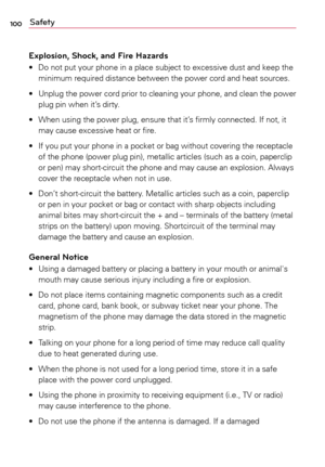 Page 100100Safety
Explosion, Shock, and Fire Hazards
•	 Do	 not	put	your	 phone	 in	a	place	 subject	 to	excessive	 dust	and	keep	 the	
minimum	 required	distance	 between	 the	power	 cord	and	heat	 sources.
•	 Unplug 	the	 power 	cord 	prior 	to	 cleaning 	your 	phone, 	and	 clean 	the	 power	
plug	 pin	when	 it’s	dirty.
•	 When	 using	the	power	 plug,	ensure	 that	it’s	firmly	 connected.	 If	not,	 it	
may	 cause	 excessive	 heat	or	fire.
•	 If	 you	put	your	 phone	 in	a	pocket	 or	bag	 without	 covering	 the...