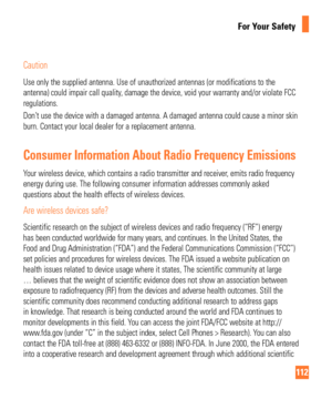 Page 112112
For Your Safety
Caution
Use only the supplied antenna. Use of unauthorized antennas (or modific\
ations to the 
antenna) could impair call quality, damage the device, void your warranty and/or violate FCC 
regulations.
Don’t use the device with a damaged antenna. A damaged antenna could cause a\
 minor skin 
burn. Contact your local dealer for a replacement antenna.
Consumer Information About Radio Frequency Emissions
Your wireless device, which contains a radio transmitter and receiver, emits radio...