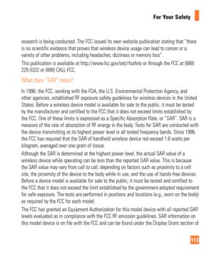 Page 113113
For Your Safety
research is being conducted. The FCC issued its own website publication \
stating that “there 
is no scientific evidence that proves that wireless device usage can lea\
d to cancer or a 
variety of other problems, including headaches, dizziness or memory loss\
”.
This publication is available at http://www.fcc.gov/oet/rfsafety or through the FCC at (888) 
225-5322 or (888) CALL-FCC.
What does “SAR” mean?
In 1996, the FCC, working with the FDA, the U.S. Environmental Protectio\
n...