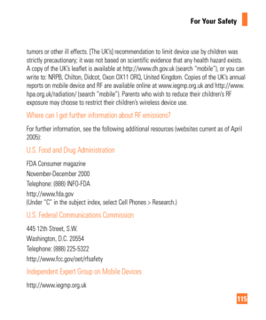 Page 115115
For Your Safety
tumors or other ill effects. [The UK’s] recommendation to limit device use by children was 
strictly precautionary; it was not based on scientific evidence that any\
 health hazard exists. 
A copy of the UK’s leaflet is available at http://www.dh.gov.uk (search “mobile”), or you can 
write to: NRPB, Chilton, Didcot, Oxon OX11 ORQ, United Kingdom. Copies o\
f the UK’s annual 
reports on mobile device and RF are available online at www.iegmp.org.uk and http://www.
hpa.org.uk/radiation/...