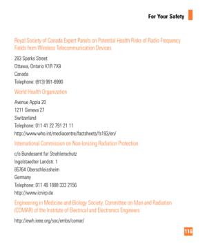 Page 116116
For Your Safety
Royal Society of Canada Expert Panels on Potential Health Risks of Radio\
 Frequency 
Fields from Wireless Telecommunication Devices
283 Sparks Street
Ottawa, Ontario K1R 7X9
Canada
Telephone: (613) 991-6990
World Health Organization
Avenue Appia 20
1211 Geneva 27
Switzerland
Telephone: 011 41 22 791 21 11
http://www.who.int/mediacentre/factsheets/fs193/en/
International Commission on Non-Ionizing Radiation Protection
c/o Bundesamt fur Strahlenschutz
Ingolstaedter Landstr. 1
85764...