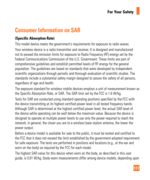 Page 117117
For Your Safety
Consumer Information on SAR
(Specific Absorption Rate)
This model device meets the governments requirements for exposure to ra\
dio waves. 
Your wireless device is a radio transmitter and receiver. It is designed and manufactured 
not to exceed the emission limits for exposure to Radio Frequency (RF)\
 energy set by the 
Federal Communications Commission of the U.S. Government. These limits a\
re part of 
comprehensive guidelines and establish permitted levels of RF energy for\
 the...