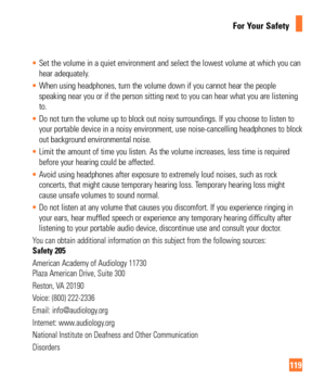 Page 119119
For Your Safety
Set the volume in a quiet environment and select the lowest volume at wh\
ich you can 
hear adequately
. 
 When using headphones, turn the volume down if you cannot hear the peopl\
e 
speaking near you or if the person sitting next to you can hear what you\
 are listening

 
to. 
 Do not turn the volume up to block out noisy surroundings. If you choose\
 to listen to 
your portable device in a noisy environment, use noise-cancelling headph\
ones to block

 
out background...