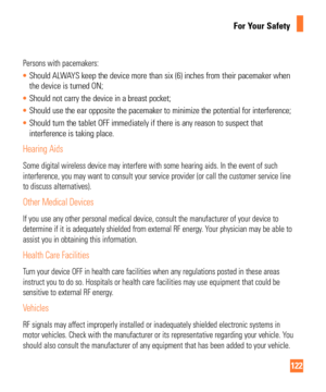 Page 122122
For Your Safety
Persons with pacemakers:
Should ALWAYS keep the device more than six (6) inches from their pacemaker when 
the device is turned ON;
 Should not carry the device in a breast pocket;
 Should use the ear opposite the pacemaker to minimize the potential for \
interference;
 Should turn the tablet OFF immediately if there is any reason to suspect\
 that 
interference is taking place.
Hearing Aids
Some digital wireless device may interfere with some hearing aids. In th\
e event of such...