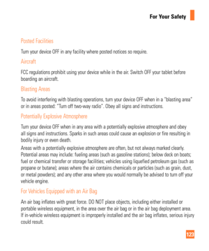 Page 123123
For Your Safety
Posted Facilities
Turn your device OFF in any facility where posted notices so require.
Aircraft
FCC regulations prohibit using your device while in the air. Switch OFF your tablet before 
boarding an aircraft.
Blasting Areas
To avoid interfering with blasting operations, turn your device OFF when \
in a “blasting area” 
or in areas posted: “Turn off two-way radio”. Obey all signs and instructions.
Potentially Explosive Atmosphere
Turn your device OFF when in any area with a...