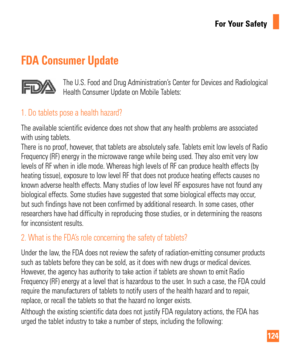 Page 124124
For Your Safety
FDA Consumer Update
The U.S. Food and Drug Administration’s Center for Devices and Radiological 
Health Consumer Update on Mobile Tablets:
1.  Do tablets pose a health hazard?
The available scientific evidence does not show that any health problems\
 are associated 
with using tablets. 
There is no proof, however, that tablets are absolutely safe. Tablets emit low levels of Radio 
Frequency (RF) energy in the microwave range while being used. They al\
so emit very low 
levels of RF...