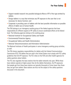 Page 125125
For Your Safety
Support needed research into possible biological effects of RF of the ty\
pe emitted by 
tablets;
 Design tablets in a way that minimizes any RF exposure to the user that \
is not 
necessary for device function; and
 Cooperate in providing users of tablets with the best possible informati\
on on possible 
effects of tablet use on human health.
The FDA belongs to an interagency working group of the federal agencies \
that have 
responsibility for different aspects of RF safety to...
