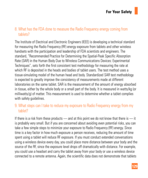 Page 129129
For Your Safety
8.  What has the FDA done to measure the Radio Frequency energy coming from tablets?
The Institute of Electrical and Electronic Engineers (IEEE) is develop\
ing a technical standard 
for measuring the Radio Frequency (RF) energy exposure from tablets an\
d other wireless 
handsets with the participation and leadership of FDA scientists and eng\
ineers. The 
standard, “Recommended Practice for Determining the Spatial-Peak Spec\
ific Absorption 
Rate (SAR) in the Human Body Due to...