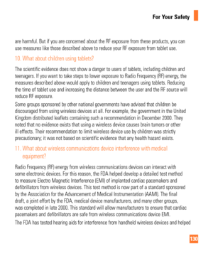 Page 130130
For Your Safety
are harmful. But if you are concerned about the RF exposure from these p\
roducts, you can 
use measures like those described above to reduce your RF exposure from \
tablet use.
10.  What about children using tablets?
The scientific evidence does not show a danger to users of tablets, incl\
uding children and 
teenagers. If you want to take steps to lower exposure to Radio Frequenc\
y (RF) energy, the 
measures described above would apply to children and teenagers using tab\
lets....