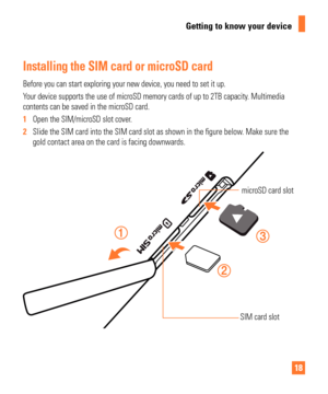 Page 1818
Getting to know your device
Installing the SIM card or microSD card
Before you can start exploring your new device, you need to set it up.
Your device supports the use of microSD memory cards of up to 2TB capacit\
y. Multimedia 
contents can be saved in the microSD card.
1  Open the SIM/microSD slot cover.
2   Slide the SIM card into the SIM card slot as shown in the  gure below. Make sure the 
gold contact area on the card is facing downwards.
microSD card slot
SIM card slot 