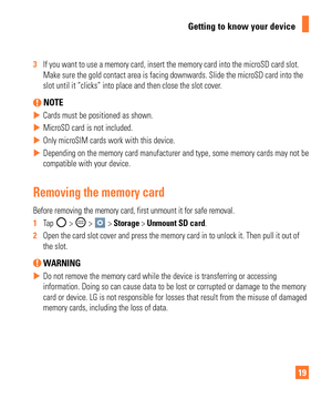 Page 1919
Getting to know your device
3  If you want to use a memory card, insert the memory card into the microS\
D card slot. 
Make sure the gold contact area is facing downwards. Slide the microSD c\
ard into the 
slot until it “clicks” into place and then close the slot cover
.
 NOTE
 
X Cards must be positioned as shown.
 
X MicroSD card is not included.
 
X Only microSIM cards work with this device.
 
X Depending on the memory card manufacturer and type, some memory cards ma\
y not be 
compatible with...