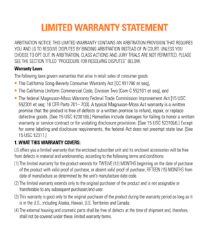Page 3ARBITRATION NOTICE: THIS LIMITED WARRANTY CONTAINS AN ARBITRATION PROVISION THAT REQUIRES 
YOU AND LG TO RESOLVE DISPUTES BY BINDING ARBITRATION INSTEAD OF IN COURT, UNLESS YOU 
CHOOSE TO OPT OUT. IN ARBITRATION, CLASS ACTIONS AND JURY TRIALS ARE NOT PERMITTED. PLEASE 
SEE THE SECTION TITLED “PROCEDURE FOR RESOLVING DISPUTES” BELOW.
Warranty Laws
The following laws govern warranties that arise in retail sales of consu\
mer goods:
The California Song-Beverly Consumer Warranty Act [CC §§1790 et seq],
The...