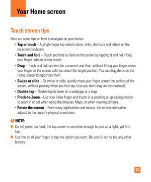 Page 2222
Touch screen tips
Here are some tips on how to navigate on your device.Tap or touch – A single finger tap selects items, links, shortcuts and letters on\
 the
  
on-screen keyboard.
 Touch and hold – T
 ouch and hold an item on the screen by tapping it and not lifting 
your finger until an action occurs.
 Drag – T
ouch and hold an item for a moment and then, without lifting your finger\
, move 
your finger on the screen until you reach the target position. You can drag items on the 
Home screen to...
