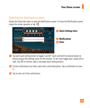 Page 2727
Your Home screen
Opening the Notifications panel
Swipe the Status Bar down to open the Notifications panel. To close the Notifications panel, 
swipe the screen upwards or tap .
Quick Settings Area
Notifications
Clear
Tap each quick setting button to toggle it on/off. Touch and hold the desired button to 
directly access the settings menu for the function. To see more toggle keys, swipe left or 
right. Tap 
 to remove, add or rearrange quick setting buttons.
Current notifications are listed, each with...