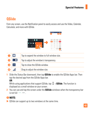 Page 4242
Special Features
QSlide 
From any screen, use the Notification panel to easily access and use the\
 Video, Calendar, 
Calculator, and more with QSlide. 
Tap to expand the window to full window size.
Tap to adjust the windows transparency.
Tap to close the QSlide window.
Drag to adjust the window size.
1   Slide the Status Bar downward, then tap  QSlide to enable the QSlide Apps bar
 . Then 
tap the desired app from the QSlide Apps bar.
OR
While using applications that support QSlide, tap 
 >  QSlide....