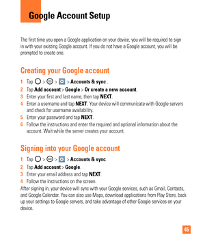 Page 4545
The first time you open a Google application on your device, you will be\
 required to sign 
in with your existing Google account. If you do not have a Google accoun\
t, you will be 
prompted to create one. 
Creating your Google account
1  Tap  >  >  > Accounts & sync .
2   Tap Add account > Google > Or create a new account. 
3   Enter your  rst and last name, then tap  NEXT.
4   Enter a username and tap NEXT. Y
 our device will communicate with Google servers 
and check for username availability. 
5...