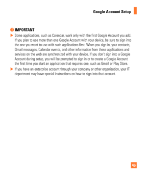 Page 464646
Google Account Setup
 IMPORTANT
 
X Some applications, such as Calendar, work only with the first Google Account you add. 
If you plan to use more than one Google Account with your device, be sur\
e to sign into 
the one you want to use with such applications first. When you sign in, \
your contacts, 
Gmail messages, Calendar events, and other information from these applic\
ations and 
services on the web are synchronized with your device. If you dont sign\
 into a Google 
Account during setup, you...