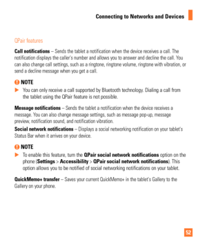 Page 5252
Connecting to Networks and Devices
QPair features
Call notifications – Sends the tablet a notification when the device receives a call. T\
he 
notification displays the callers number and allows you to answer and d\
ecline the call. You 
can also change call settings, such as a ringtone, ringtone volume, ring\
tone with vibration, or 
send a decline message when you get a call.
 NOTE
 
X You can only receive a call supported by Bluetooth technology. Dialing a call from 
the tablet using the QPair...