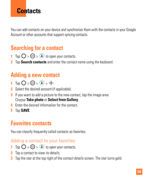 Page 5454
You can add contacts on your device and synchronize them with the contact\
s in your Google 
Account or other accounts that support syncing contacts.
Searching for a contact
1  Tap  >  >  to open your contacts. 
2   Tap Search contacts and enter the contact name using the keyboard.
Adding a new contact
1  Tap  >  >  > . 
2   Select the desired account (if applicable). 
3   If you want to add a picture to the new contact, tap the image area. 
Choose T

ake photo or Select from Gallery.
4   Enter the...