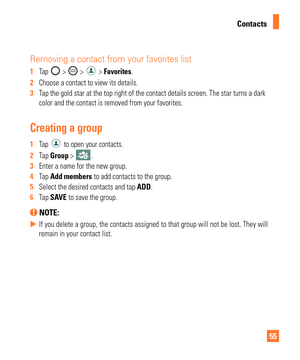 Page 5555
Contacts
Removing a contact from your favorites list
1  Tap  >  >  > Favorites.
2   Choose a contact to view its details.
3   Tap the gold star at the top right of the contact details screen. The sta\
r turns a dark 
color and the contact is removed from your favorites.
Creating a group
1  Tap  to open your contacts.
2   Tap Group > 
.
3   Enter a name for the new group. 
4   Tap Add members to add contacts to the group.
5   Select the desired contacts and tap ADD.
6   Tap SA
VE to save the group....