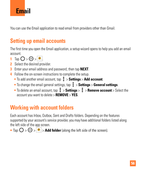 Page 5656
You can use the Email application to read email from providers other than\
 Gmail.
Setting up email accounts
The first time you open the Email application, a setup wizard opens to h\
elp you add an email 
account.
1  Tap 
 >  > .
2   Select the desired provider.
3   Enter your email address and password, then tap  NEXT.
4   Follow the on-screen instructions to complete the setup.
 To add another email account, tap 
 > Settings > Add account.
 To change the email general settings, tap 
 > Settings >...