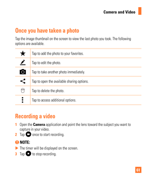 Page 6161
Camera and Video
Once you have taken a photo
Tap the image thumbnail on the screen to view the last photo you took. Th\
e following 
options are available.
Tap to add the photo to your favorites. 
Tap to edit the photo.
Tap to take another photo immediately.
 Tap to open the available sharing options.
Tap to delete the photo.
Tap to access additional options.
Recording a video
1  
Open the Camera application and point the lens toward the subject you want to 
capture in your video.
2   Tap 
 once to...