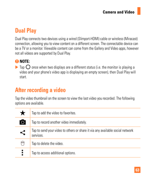 Page 6363
Camera and Video
Dual Play
Dual Play connects two devices using a wired (Slimport-HDMI) cable or \
wireless (Miracast) 
connection, allowing you to view content on a different screen. The conn\
ectable device can 
be a TV or a monitor. Viewable content can come from the Gallery and Video apps, however 
not all videos are supported by Dual Play.
 NOTE: 
 
X Tap  once when two displays are a different status (i.e. the monitor is pla\
ying a 
video and your phone’s video app is displaying an empty...