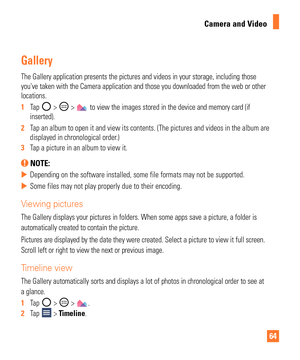 Page 6464
Camera and Video
Gallery
The Gallery application presents the pictures and videos in your storage\
, including those 
youve taken with the Camera application and those you downloaded from t\
he web or other 
locations. 
1  Tap 
 >  >  to view the images stored in the device and memory card (if 
inserted).
2   Tap an album to open it and view its contents. (The pictures and videos \
in the album are 
displayed in chronological order

.)
3   Tap a picture in an album to view it.
 NOTE:
 
X Depending on...