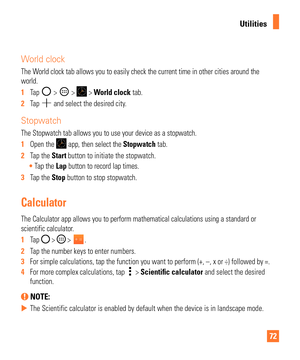 Page 7272
Utilities
World clock
The World clock tab allows you to easily check the current time in other citi\
es around the 
world.
1  Tap 
 >  >  > World clock tab.
2   Tap 
 and select the desired city.
Stopwatch
The Stopwatch tab allows you to use your device as a stopwatch.
1  Open the 
 app, then select the Stopwatch tab.
2   Tap the Start button to initiate the stopwatch.
 Tap the Lap button to record lap times.
3   Tap the Stop button to stop stopwatch.
Calculator
The Calculator app allows you to...